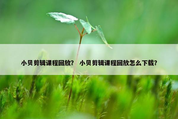小贝剪辑课程回放？ 小贝剪辑课程回放怎么下载？
