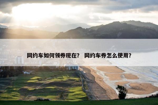 网约车如何领券现在？ 网约车券怎么使用？