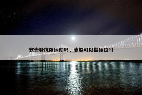 软壶铃抗阻运动吗，壶铃可以做硬拉吗