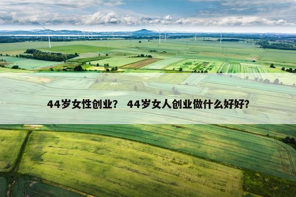 44岁女性创业？ 44岁女人创业做什么好好？