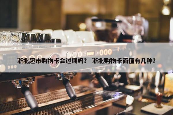浙北超市购物卡会过期吗？ 浙北购物卡面值有几种？