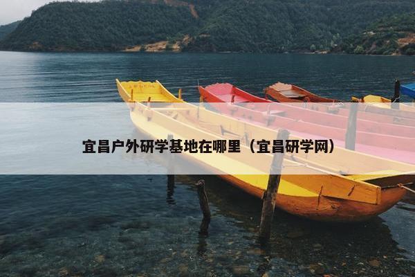 宜昌户外研学基地在哪里（宜昌研学网）