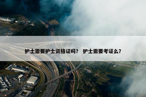 护士需要护士资格证吗？ 护士需要考证么？