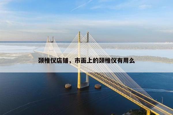 颈椎仪店铺，市面上的颈椎仪有用么
