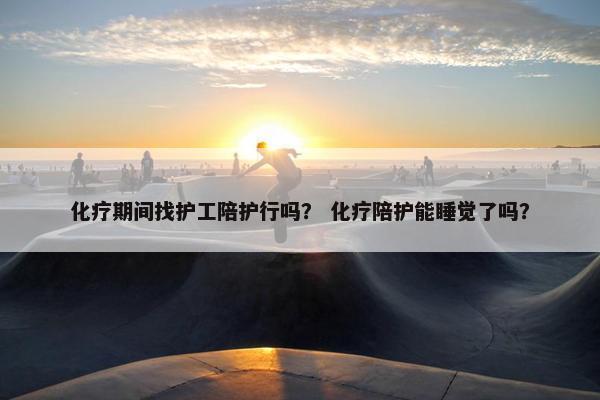 化疗期间找护工陪护行吗？ 化疗陪护能睡觉了吗？