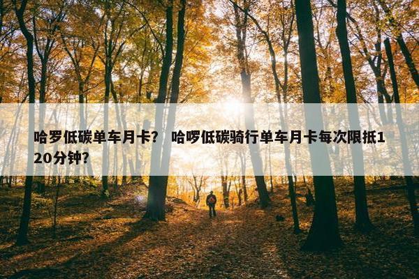 哈罗低碳单车月卡？ 哈啰低碳骑行单车月卡每次限抵120分钟？