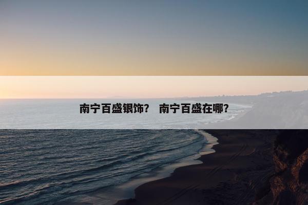 南宁百盛银饰？ 南宁百盛在哪？