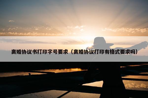 离婚协议书打印字号要求（离婚协议打印有格式要求吗）