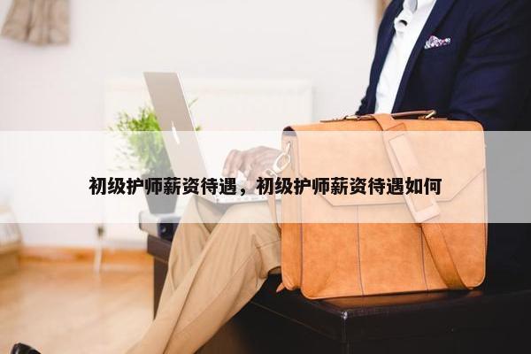 初级护师薪资待遇，初级护师薪资待遇如何