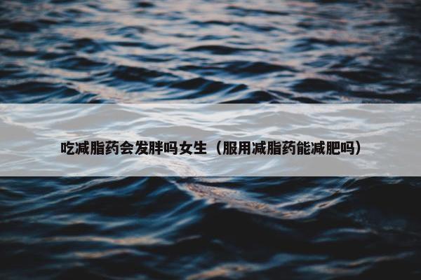 吃减脂药会发胖吗女生（服用减脂药能减肥吗）