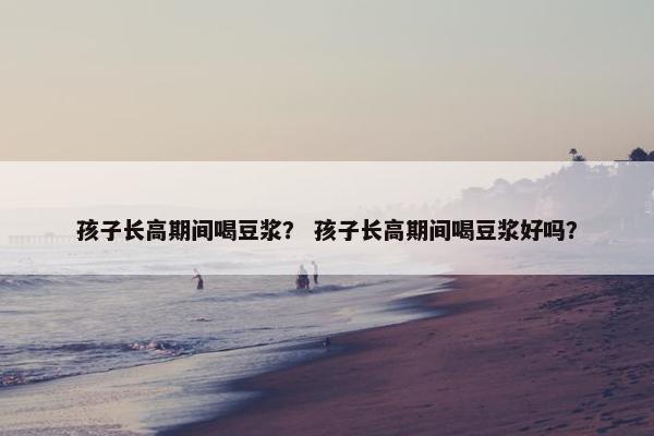 孩子长高期间喝豆浆？ 孩子长高期间喝豆浆好吗？