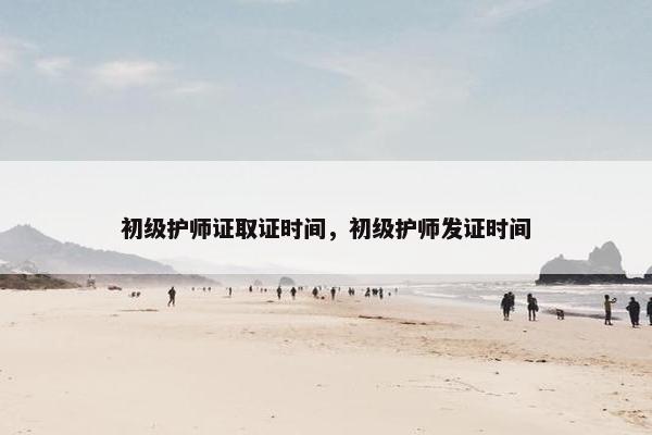 初级护师证取证时间，初级护师发证时间