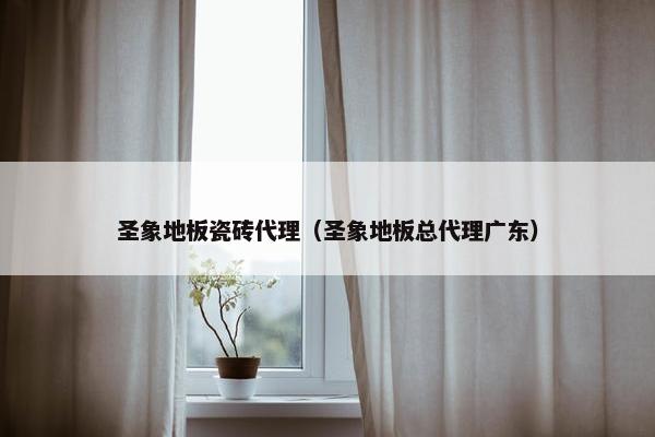 圣象地板瓷砖代理（圣象地板总代理广东）