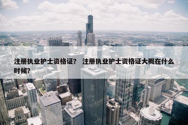 注册执业护士资格证？ 注册执业护士资格证大概在什么时候？