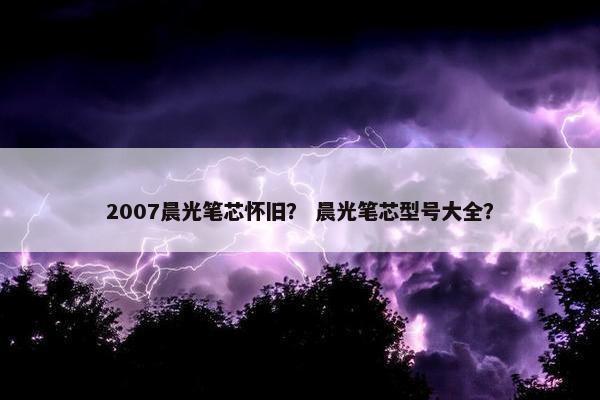 2007晨光笔芯怀旧？ 晨光笔芯型号大全？