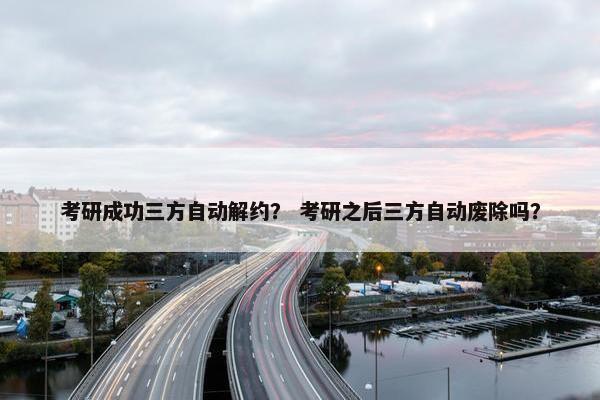考研成功三方自动解约？ 考研之后三方自动废除吗？