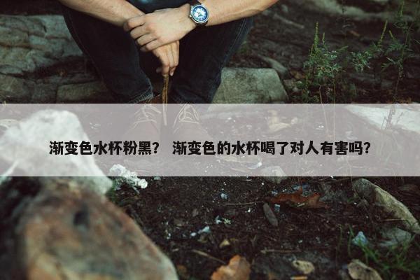 渐变色水杯粉黑？ 渐变色的水杯喝了对人有害吗？