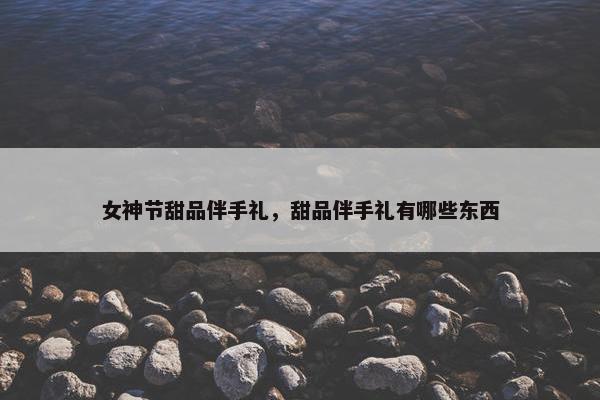 女神节甜品伴手礼，甜品伴手礼有哪些东西
