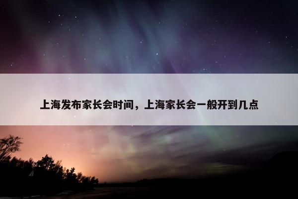 上海发布家长会时间，上海家长会一般开到几点