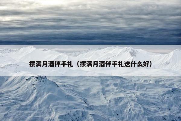 摆满月酒伴手礼（摆满月酒伴手礼送什么好）