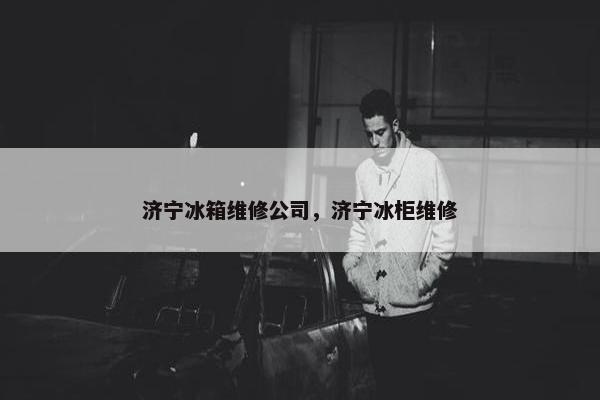 济宁冰箱维修公司，济宁冰柜维修