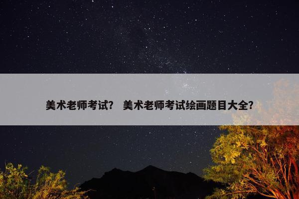 美术老师考试？ 美术老师考试绘画题目大全？