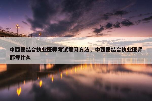 中西医结合执业医师考试复习方法，中西医结合执业医师都考什么