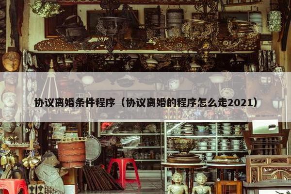 协议离婚条件程序（协议离婚的程序怎么走2021）