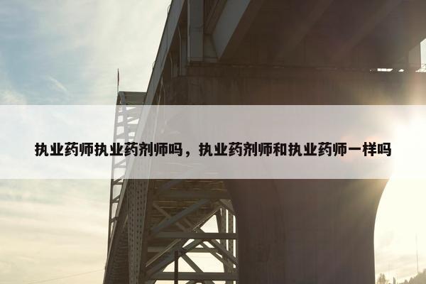 执业药师执业药剂师吗，执业药剂师和执业药师一样吗