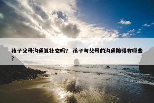 孩子父母沟通算社交吗？ 孩子与父母的沟通障碍有哪些？