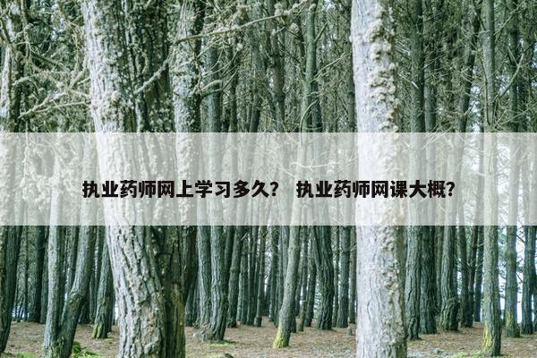 执业药师网上学习多久？ 执业药师网课大概？