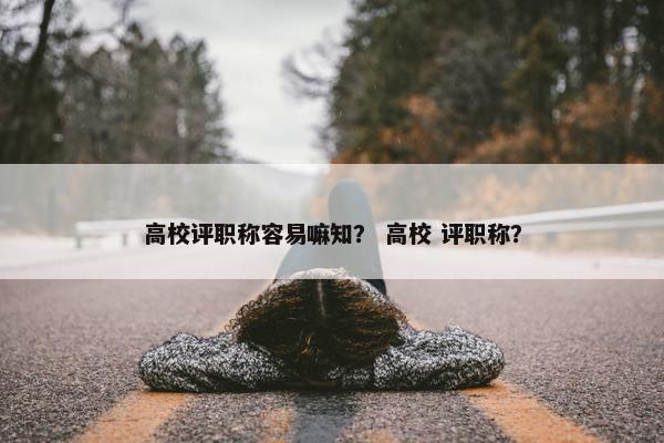高校评职称容易嘛知？ 高校 评职称？