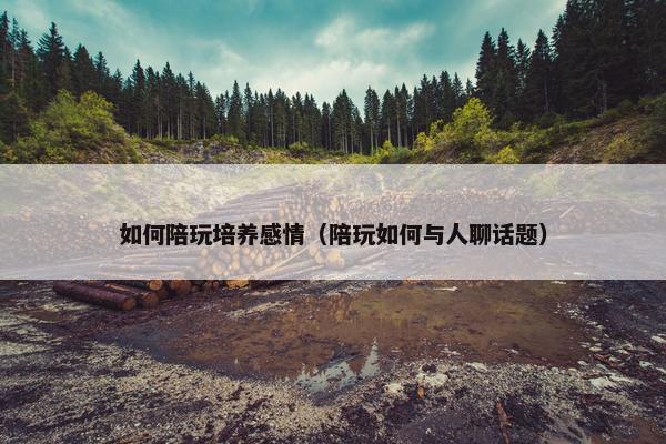 如何陪玩培养感情（陪玩如何与人聊话题）