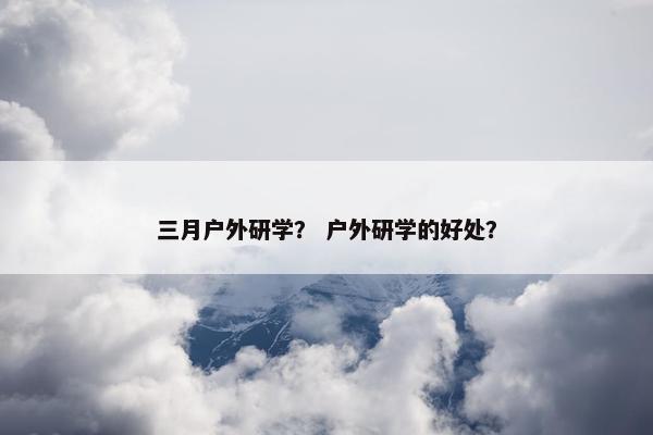 三月户外研学？ 户外研学的好处？