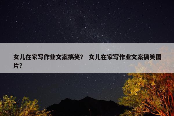 女儿在家写作业文案搞笑？ 女儿在家写作业文案搞笑图片？