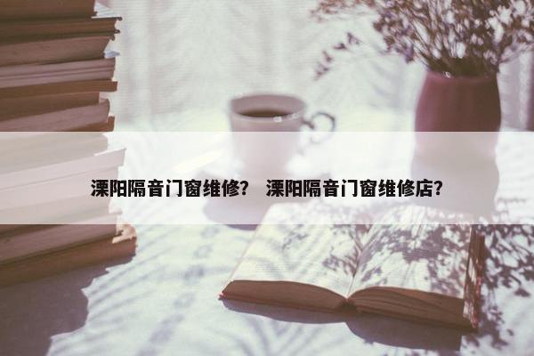 溧阳隔音门窗维修？ 溧阳隔音门窗维修店？