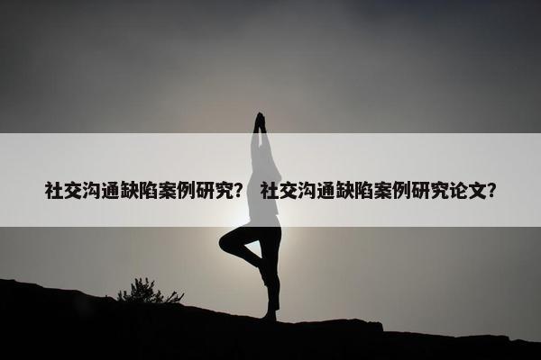 社交沟通缺陷案例研究？ 社交沟通缺陷案例研究论文？