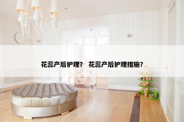 花蕊产后护理？ 花蕊产后护理措施？