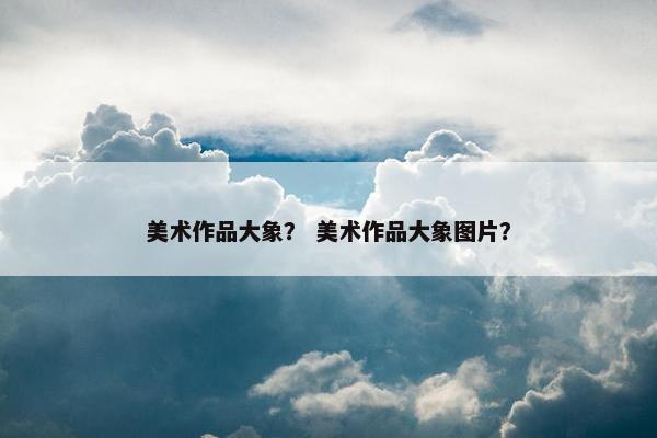 美术作品大象？ 美术作品大象图片？