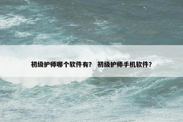 初级护师哪个软件有？ 初级护师手机软件？