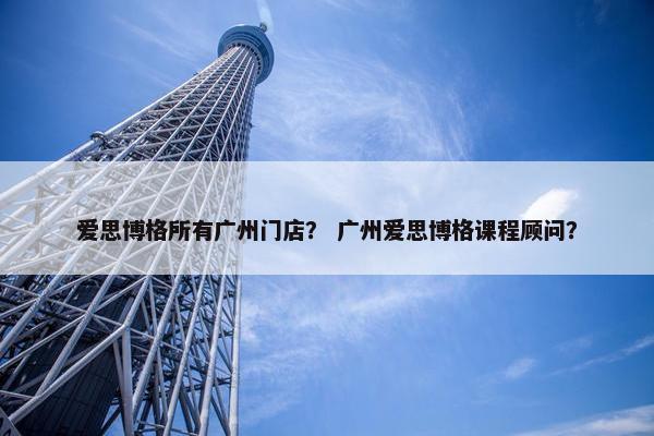 爱思博格所有广州门店？ 广州爱思博格课程顾问？