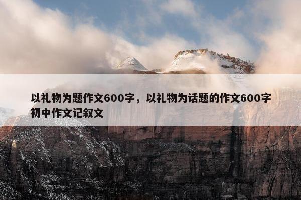 以礼物为题作文600字，以礼物为话题的作文600字初中作文记叙文