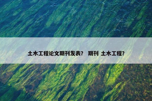 土木工程论文期刊发表？ 期刊 土木工程？