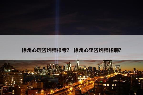 徐州心理咨询师报考？ 徐州心里咨询师招聘？