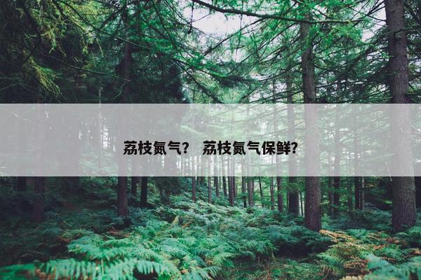 荔枝氮气？ 荔枝氮气保鲜？