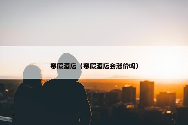 寒假酒店（寒假酒店会涨价吗）