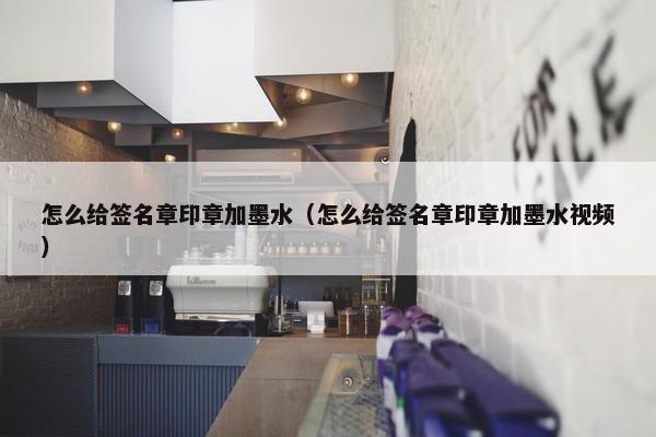 怎么给签名章印章加墨水（怎么给签名章印章加墨水视频）