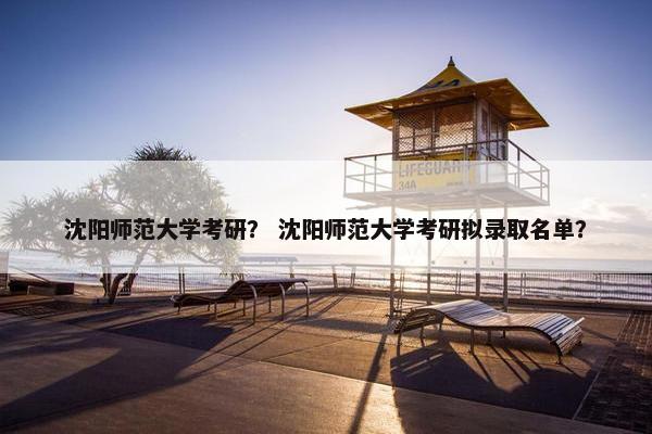 沈阳师范大学考研？ 沈阳师范大学考研拟录取名单？