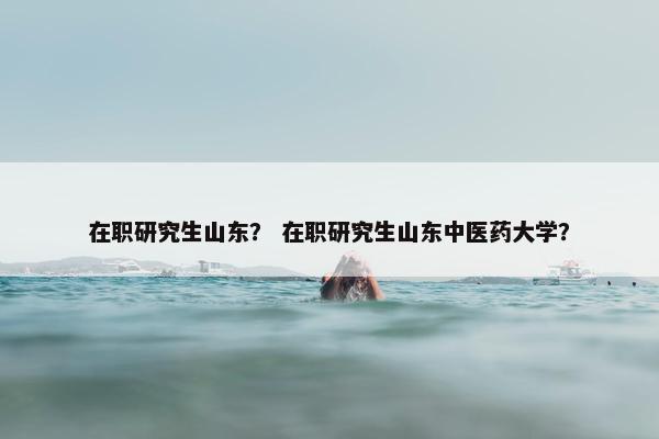 在职研究生山东？ 在职研究生山东中医药大学？