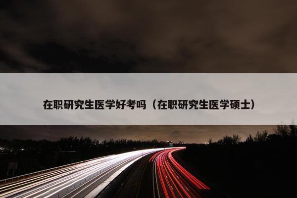 在职研究生医学好考吗（在职研究生医学硕士）
